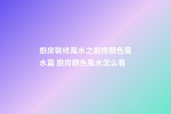 廚房裝修風水之廚房顏色風水篇 廚房顏色風水怎么看